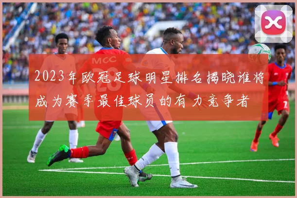 2023年欧冠足球明星排名揭晓谁将成为赛季最佳球员的有力竞争者