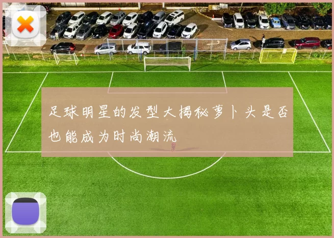 足球明星的发型大揭秘萝卜头是否也能成为时尚潮流