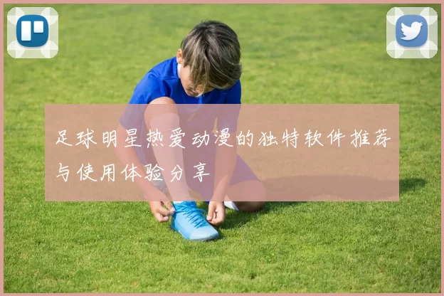 足球明星热爱动漫的独特软件推荐与使用体验分享