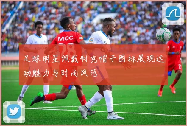 足球明星佩戴耐克帽子图标展现运动魅力与时尚风范