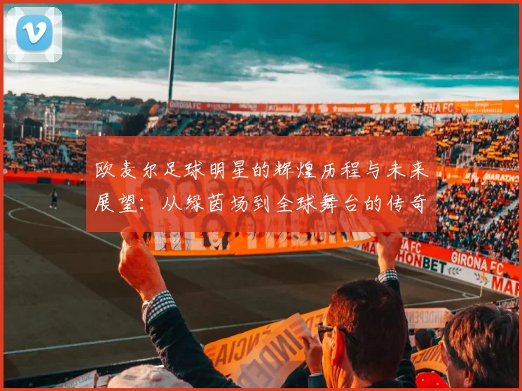 欧麦尔足球明星的辉煌历程与未来展望：从绿茵场到全球舞台的传奇之路