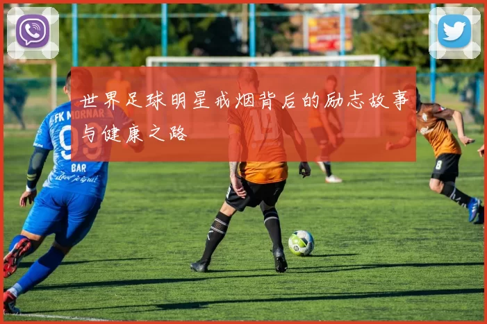 世界足球明星戒烟背后的励志故事与健康之路
