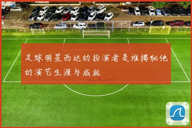 足球明星西达的扮演者是谁揭秘他的演艺生涯与成就