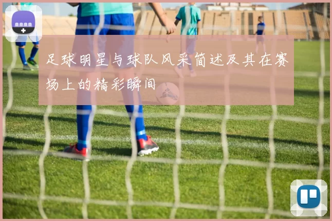 足球明星与球队风采简述及其在赛场上的精彩瞬间
