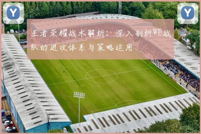 王者荣耀战术解析：深入剖析WE战队的进攻体系与策略运用