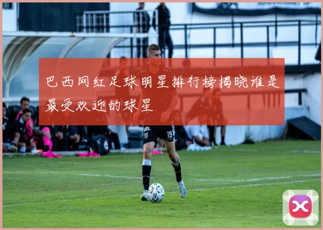 巴西网红足球明星排行榜揭晓谁是最受欢迎的球星