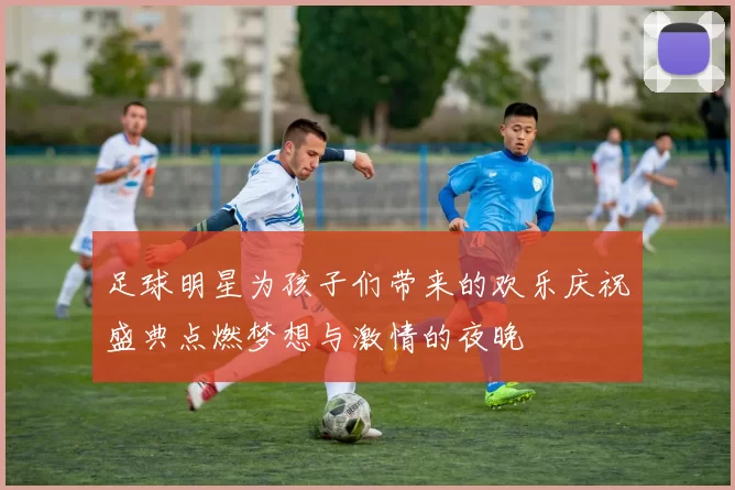足球明星为孩子们带来的欢乐庆祝盛典点燃梦想与激情的夜晚