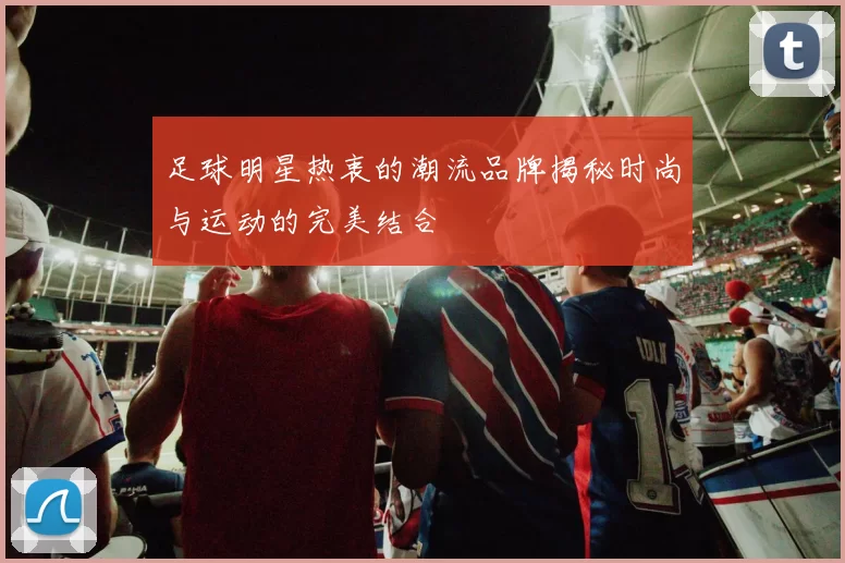 足球明星热衷的潮流品牌揭秘时尚与运动的完美结合