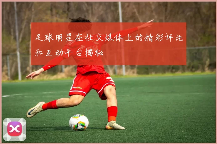 足球明星在社交媒体上的精彩评论和互动平台揭秘