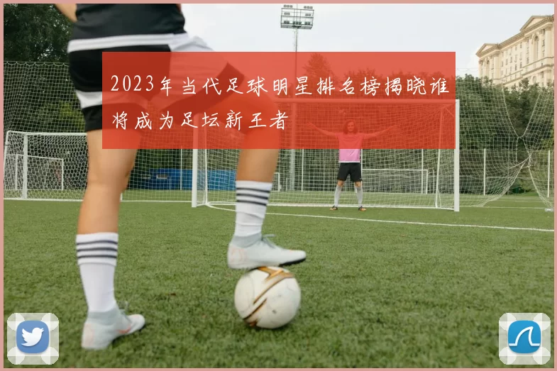 2023年当代足球明星排名榜揭晓谁将成为足坛新王者