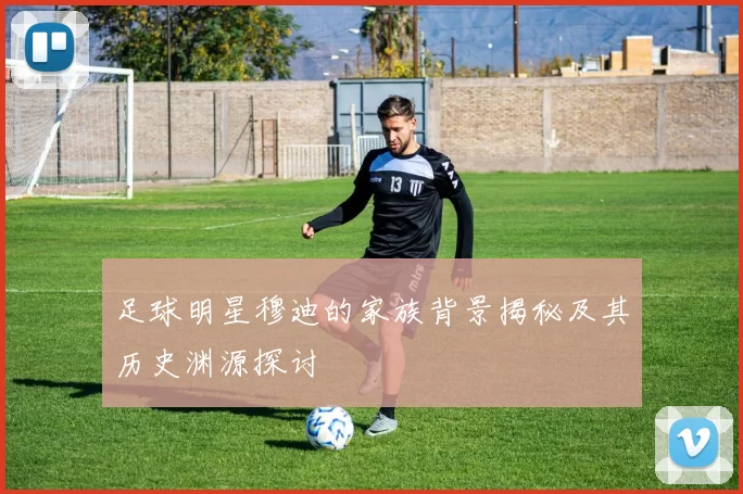 足球明星穆迪的家族背景揭秘及其历史渊源探讨