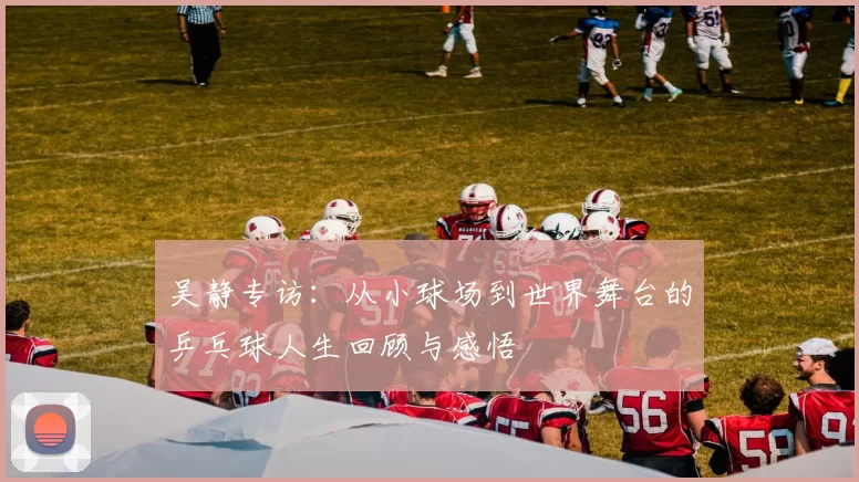 吴静专访：从小球场到世界舞台的乒乓球人生回顾与感悟